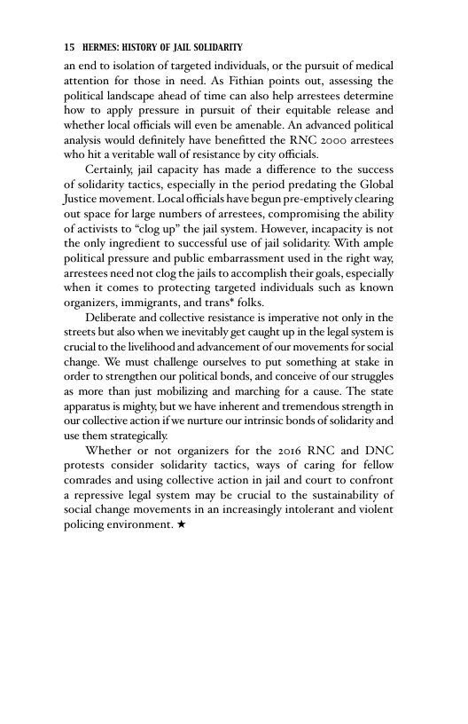 15 HERMES: HISTORY OF JAIL SOLIDARITY an end to isolation of targeted individuals, o the pursuit of medical attention for those in need. As Fithian points out, assessing the political landscape ahead of time can also help arrestees determine how to apply pressure in pursuit of their equitable release and whether local officials will even be amenable. An advanced political analysis would definitely have benefitted the RNC 2000 arrestees who hit a veritable wall of resistance by city officials. Certainly; jail capacity has made a difference to the success of solidarity tactics, especially in the period predating the Global Justice movement. Local offcials have begun pre-emptively clearing ‘out space for large numbers of arrestees, compromising the ability of activists to “clog up?” the jail system. However, incapacity is not the only ingredient to successful use of jail solidarity. With ample political pressure and public embarrassment used in the right way; arrestees need not clog thejails to accomplish their goals, especially when it comes to protecting targeted individuals such as known organizers, immigrants, and trans* folks Deliberate and collective resistance is imperative not only in the streets but also when we inevitably get caught up in the legalsystem is erucial to the livelihood and advancement of our movements for social change. We must challenge ourselves to put something at stake in order to strengthen our political bonds, and conceive of our struggles as more than just mobilizing and marching for a cause. The state apparatus is mighty, but we have inherent and tremendous strength in our collective action if we nurture ourintrinsic bonds of solidarity and use them strategically Whether or not organizers for the 2016 RNC and DNC protests consider solidarity tactics, ways of caring for fellow comades and using collective action in jal and court to confront a repressive legal system may be crucial to the sustainability of social change movements in an increasingly intolerant and violent policing environment. %